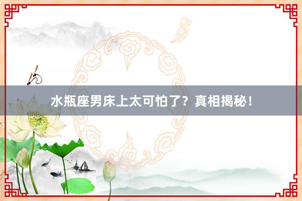 水瓶座男床上太可怕了？真相揭秘！
