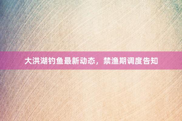 大洪湖钓鱼最新动态，禁渔期调度告知