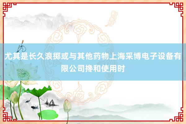尤其是长久浪掷或与其他药物上海采博电子设备有限公司搀和使用时